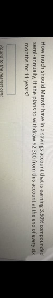 How much should Manvir have in a savings account that is earning 3.50% compounded
semi-annually, if she plans to withdraw $2,300 from this account at the end of every six
months for 11 years?
Round to the nearest cent
