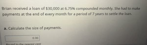 Brian received a loan of $30,000 at 6.75% compounded monthly. She had to make
payments at the end of every month for a period of 7 years to settle the loan.
a. Calculate the size of payments.
0.00
Round to the nearest cent
