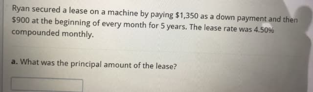 Ryan secured a lease on a machine by paying $1,350 as a down payment and then
$900 at the beginning of every month for 5 years. The lease rate was 4.50%
compounded monthly.
a. What was the principal amount of the lease?
