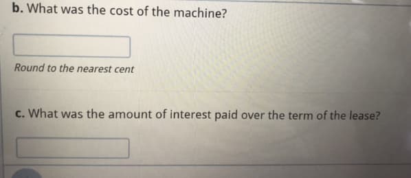 b. What was the cost of the machine?
Round to the nearest cent
c. What was the amount of interest paid over the term of the lease?
