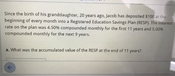 Since the birth of his granddaughter, 20 years ago, Jacob has deposited $100 at the
beginning of every month into a Registered Education Savings Plan (RESP). The interest
rate on the plan was 4.50% compounded monthly for the first 11 years and 5.00%
compounded monthly for the next 9 years.
a. What was the accumulated value of the RESP at the end of 11 years?

