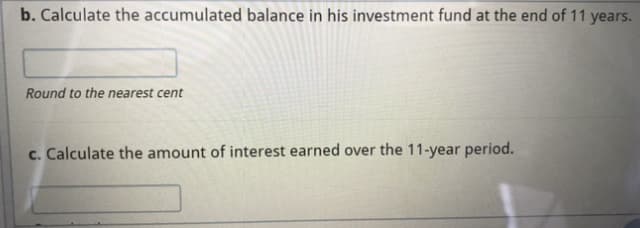 b. Calculate the accumulated balance in his investment fund at the end of 11 years.
Round to the nearest cent
c. Calculate the amount of interest earned over the 11-year period.
