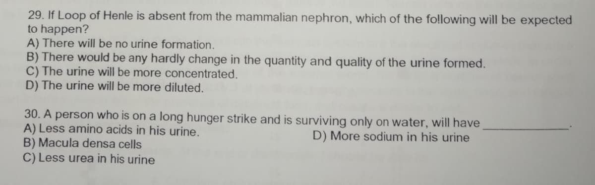 29. If Loop of Henle is absent from the mammalian nephron, which of the fo!llowing will be expected
to happen?
A) There will be no urine formation.
B) There would be any hardly change in the quantity and quality of the urine formed.
C) The urine will be more concentrated.
D) The urine will be more diluted.
30. A person who is on a long hunger strike and is surviving only on water, will have
A) Less amino acids in his urine.
B) Macula densa cells
C) Less urea in his urine
D) More sodium in his urine
