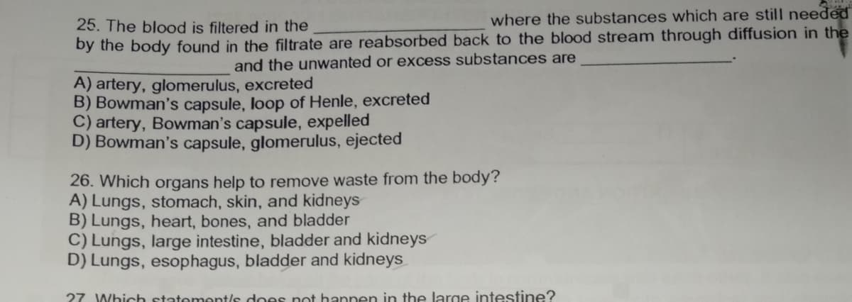 25. The blood is filtered in the
where the substances which are still needed
by the body found in the filtrate are reabsorbed back to the blood stream through diffusion in the
and the unwanted or excess substances are
A) artery, glomerulus, excreted
B) Bowman's capsule, loop of Henle, excreted
C) artery, Bowman's capsule, expelled
D) Bowman's capsule, glomerulus, ejected
26. Which organs help to remove waste from the body?
A) Lungs, stomach, skin, and kidneys
B) Lungs, heart, bones, and bladder
C) Lungs, large intestine, bladder and kidneys
D) Lungs, esophagus, bladder and kidneys
27 Which statement/s does not hannen in the large intestine?
