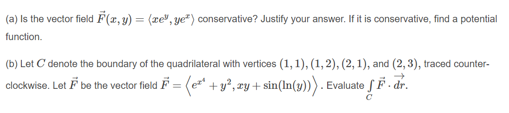 (a) Is the vector field F(x, y) = (xe", ye") conservative? Justify your answer. If it is conservative, find a potential
function.
(b) Let C denote the boundary of the quadrilateral with vertices (1, 1), (1, 2), (2, 1), and (2, 3), traced counter-
F
+y?, xy + sin(In(y))). Evaluate SF - dr.
clockwise. Let F be the vector field
C
