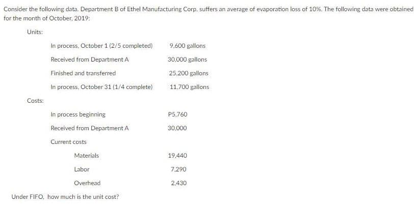 Consider the following data. Department B of Ethel Manufacturing Corp. suffers an average of evaporation loss of 10%. The following data were obtained
for the month of October, 2019:
Units:
In process, October 1 (2/5 completed)
9,600 gallons
Received from Department A
30,000 gallons
Finished and transferred
25,200 gallons
In process, October 31 (1/4 complete)
11.700 gallons
Costs:
In process beginning
P5,760
Received from Department A
30,000
Current costs
Materials
19,440
Labor
7,290
Overhead
2,430
Under FIFO, how much is the unit cost?
