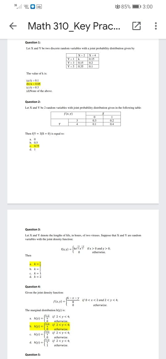 D 3:00
36
885%
e Math 310_Key Prac...
Question 1:
Let X and Y be two discrete random variables with a joint probability distribution given by
X= 2 X=4
k
Y = 3 0.15
Y=5 0.35
Y= 1
0.15
0.2
0,2
0.1
The value of k is:
(a) k=0.1
(b) k = 0.05
(e) k = 0.3
(d)None of the above.
Question 2:
Let X and Y be 2 random variables with joint probability distribution given in the following table:
f(x, y)
0.3
0.2
Y
4
0.1
0.4
Then f(Y = 3|X = 0) is equal to:
a. 0
b. 0.5
e 075
d. 1
Question 3:
Let X and Y denote the lengths of life, in hours, of two viruses. Suppose that X and Y are random
variables with the joint density function:
v) = (kete? ifx> 0 and y > 0;
otherwise.
Then
a. k=
b. k =
c. k=1
d. k = 2
Question 4:
Given the joint density function:
(6-x-y ifo<x< 2 and 2<y < 4;
f(x, y) =
otherwise.
The marginal distribution h(y) is:
if 2<y< 4;
a. h(y) =
otherwise.
b. h(y) = if 2<y< 4;
otherwise.
( if 2<y< 4;
c. h(y) =
otherwise.
if 2<y<4;
d. h(y) =
1
4
otherwise.
Question 5:
