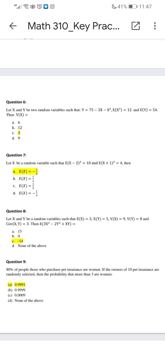41% D 11:47
+ Math 310_Key Prac...
Question 6:
Let X and Y be two random variables such that: Y = 75 – 3X – X², E(x²) = 12 and E(Y) = 54.
Then V(X) =
a.
6.
b. 12
C. 3
d. 9
Question 7:
Let X be a random variable such that E(X – 2)2 = 10 and E(X + 1)2 = 4, then
a. E(X) = -
b. E(X) =
c. E(X) =-
d. E(X) = -
Question 8:
Let X and Y be a random variables such that E(X) = 2, E(Y) = 5, V(X) = 9, V(Y) = 8 and
Cov(X, Y) = 3. Then E(3X? – 2Y² + XY) =
a. 15
b. 0
c. -14
d. None of the above
Question 9:
80% of people those who purchase pet insurance are women. If the owners of 10 pet insurance are
randomly selected, then the probability that more than 3 are women:
(a) 0.9991
(b) 0.9999
(c) 0.0009
(d) None of the above
