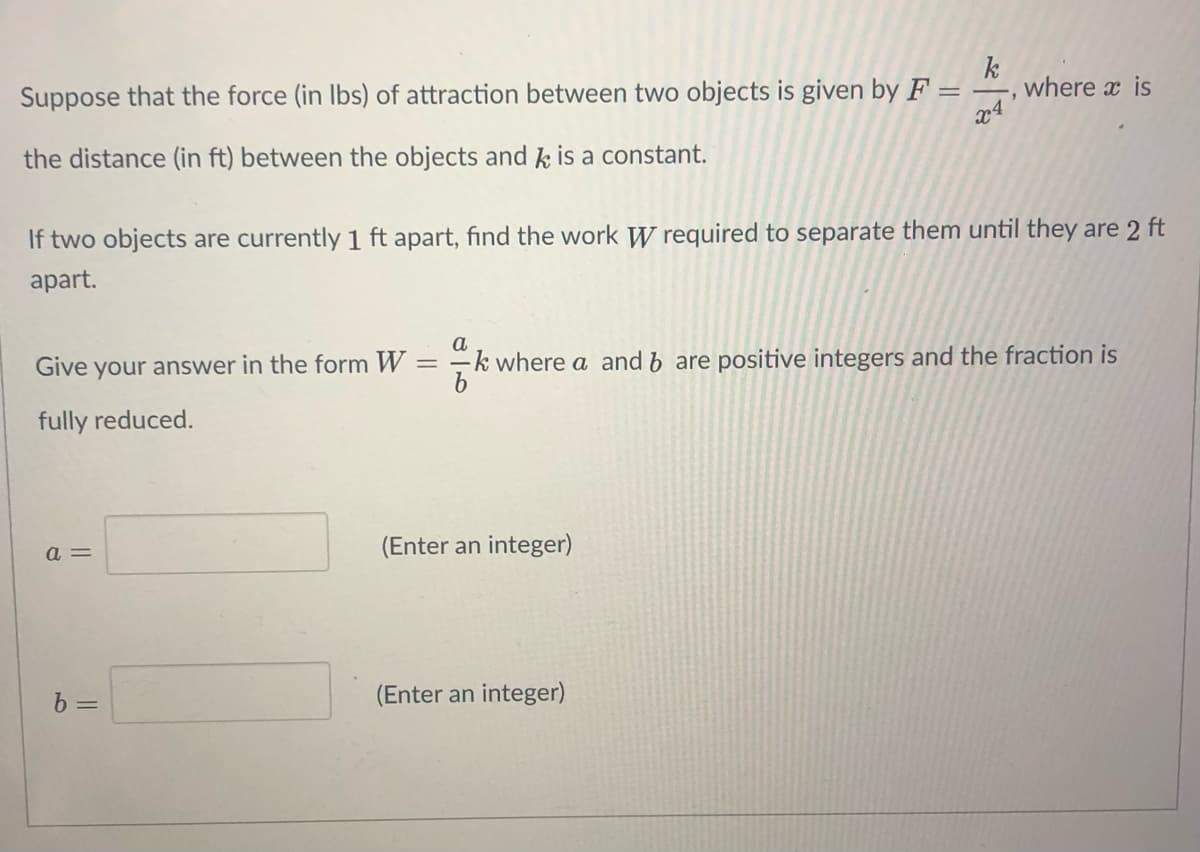 k
where x is
x4
Suppose that the force (in Ibs) of attraction between two objects is given byF:
the distance (in ft) between the objects and k is a constant.
If two objects are currently 1 ft apart, find the work W required to separate them until they are 2 ft
apart.
Give your answer in the form W = –k where a and b are positive integers and the fraction is
fully reduced.
a =
(Enter an integer)
b =
(Enter an integer)
