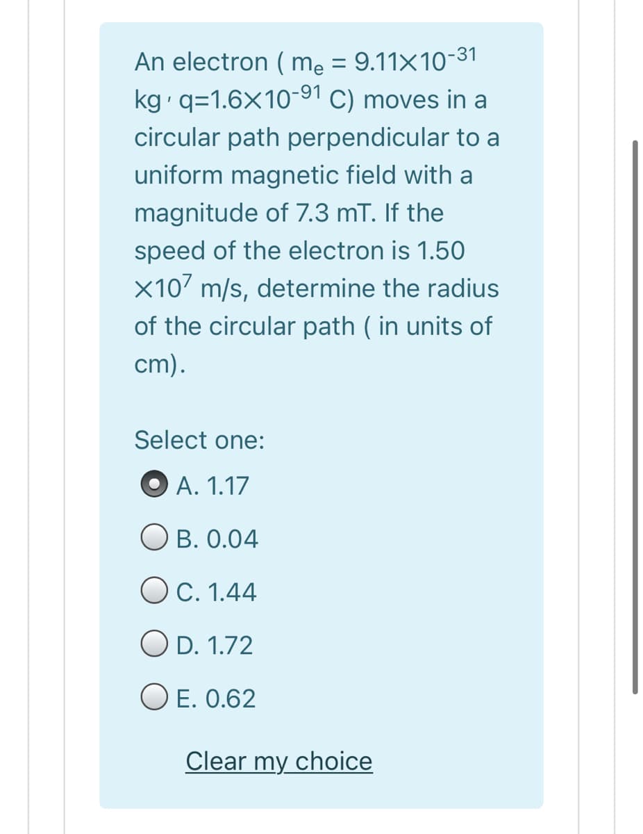 An electron ( mẹ = 9.11×10-31
kg q=1.6X10-91 C) moves in a
circular path perpendicular to a
uniform magnetic field with a
magnitude of 7.3 mT. If the
speed of the electron is 1.50
X107 m/s, determine the radius
of the circular path ( in units of
cm).
Select one:
O A. 1.17
B. 0.04
O C. 1.44
O D. 1.72
O E. 0.62
Clear my choice
