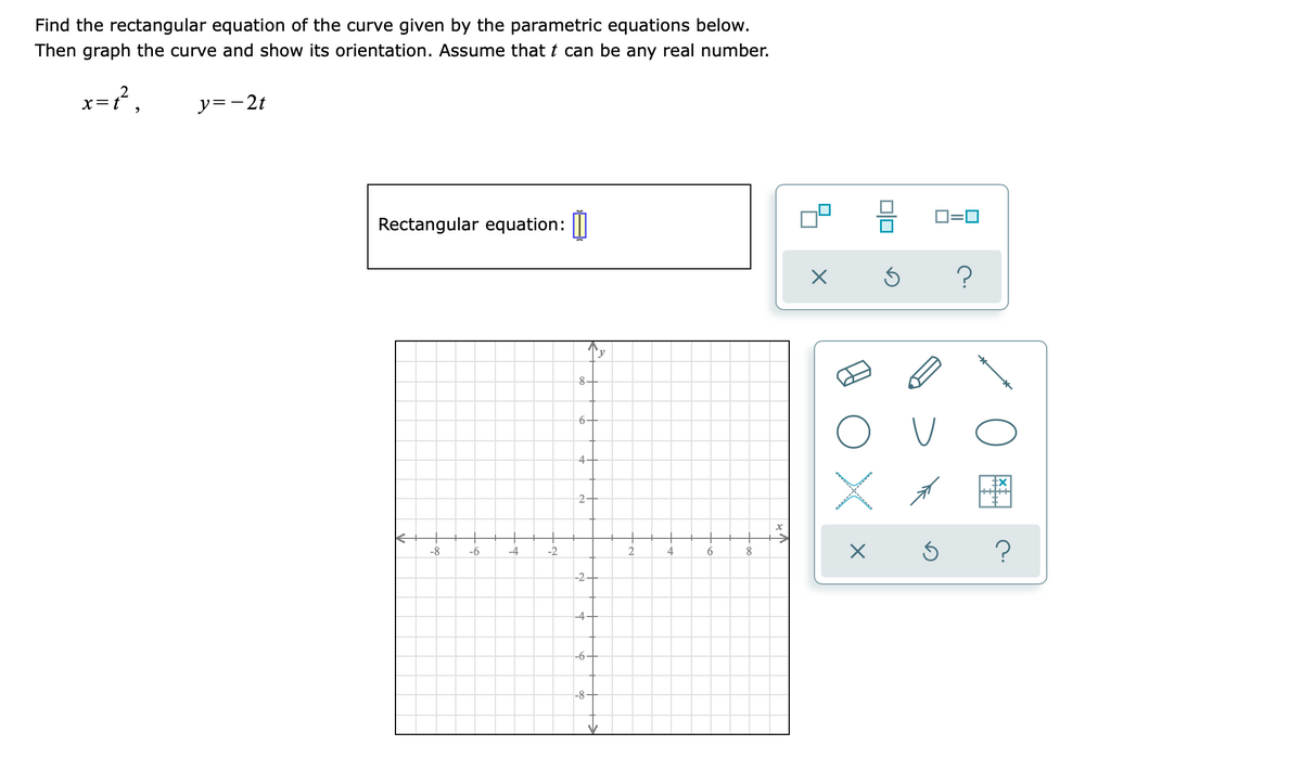 Find the rectangular equation of the curve given by the parametric equations below.
Then graph the curve and show its orientation. Assume that t can be any real number.
x=t²,
y=-2t
Rectangular equation:
-8
-6
-4
-2
8-
گیا
6-
4-
2-
-2
-4
-6
-8
y
V
2
4
6
8
x
ve
X
X
Ś
0=0
?
Ś ?