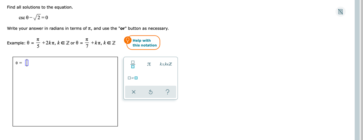 Find all solutions to the equation.
csc 0-√2=0
Write your answer in radians in terms of è, and use the "or" button as necessary.
π
TU
Example: 0
+2kt, kE Z or 0
Help with
+kл, kЄZ
this notation
0 =
Ꮎ
π
=
5
=
-
7
00
or
X
Ś
kл,kЄZ
?
DZA