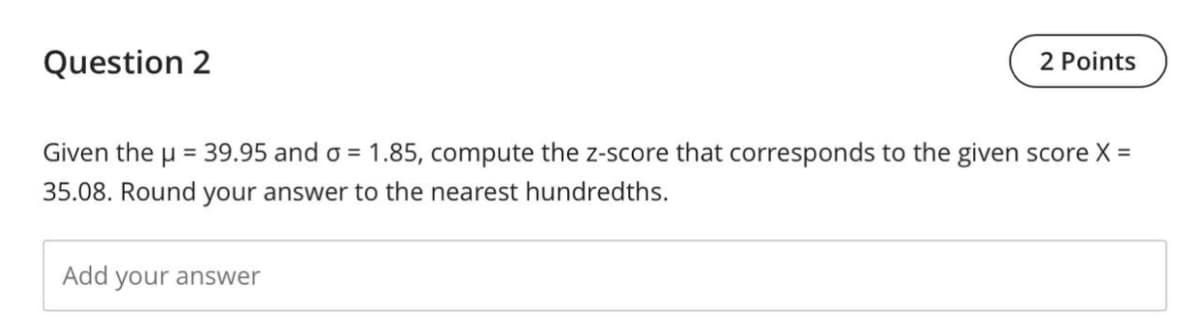 Question 2
2 Points
Given the
µ = 39.95 and o = 1.85, compute the z-score that corresponds to the given score X =
35.08. Round your answer to the nearest hundredths.
Add your answer
