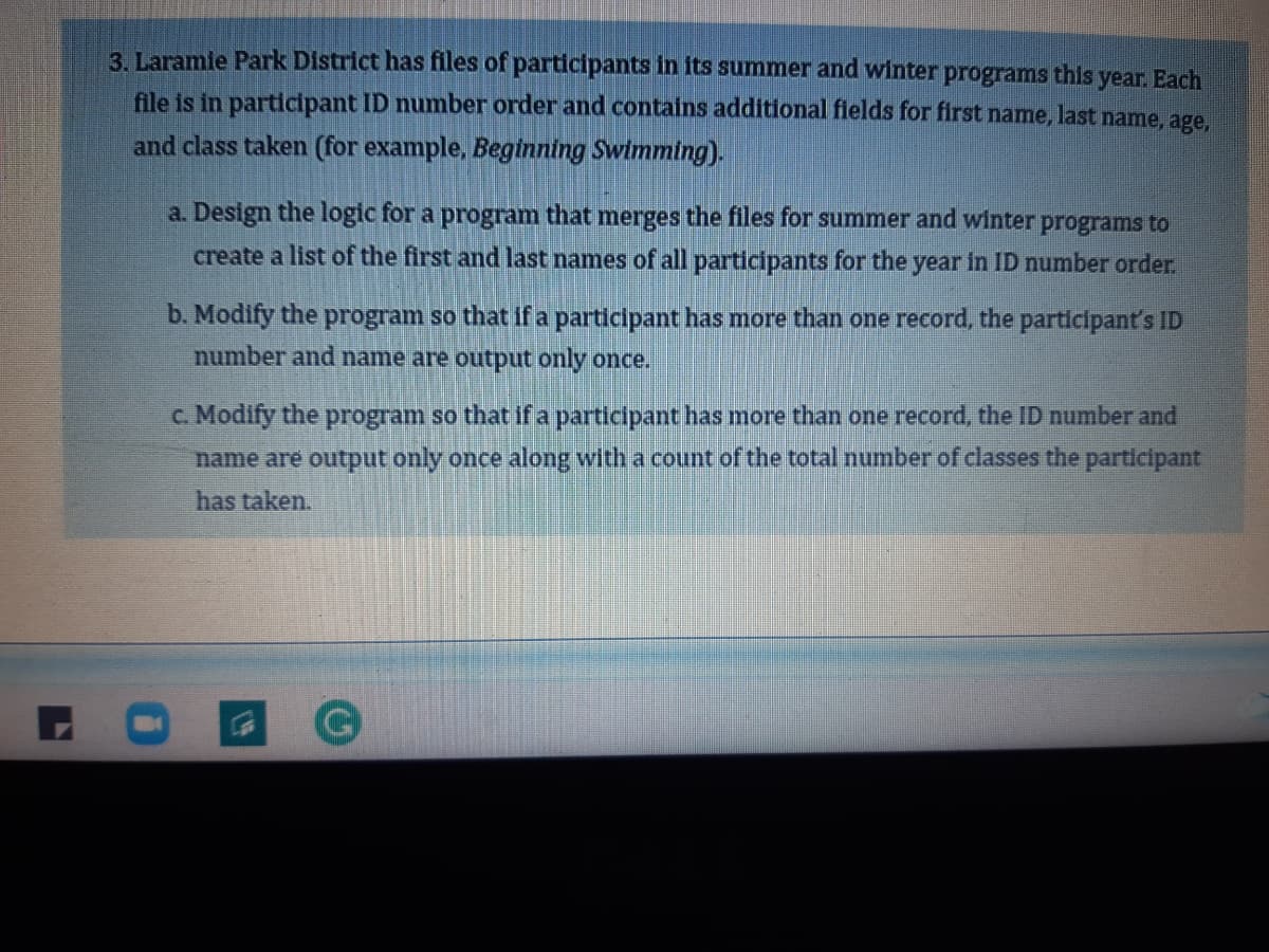 3. Laramie Park District has files of participants in its summer and winter
programs
this
year. Each
file is in participant ID number order and contains additional flelds for first name, last name, age,
and class taken (for example, Beginning Swimming).
a. Design the logic for a program that merges the files for summer and winter programs to
create a list of the first and last names of all participants for the year in ID number order.
b. Modify the program so that if a participant has more than one record, the participant's ID
number and name are output only once.
c. Modify the program so that if a participant has more than one record, the ID number and
name are output only once along with a count of the total number of classes the participant
has taken.
