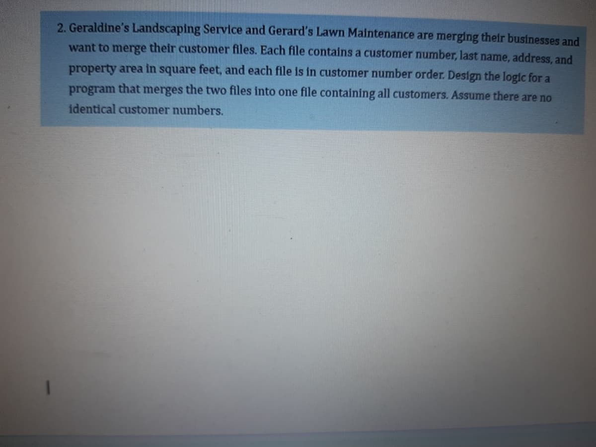 2. Geraldine's Landscaping Service and Gerard's Lawn Maintenance are merging their businesses and
want to merge their customer files. Each file contains a customer number, last name, address, and
property area in square feet, and each file is in customer number order. Design the logic for a
program that merges the two files into one file containing all customers. Assume there are no
identical customer numbers.
