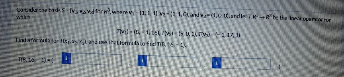 Consider the basis S-{V1, V2, V3) for R,where v (1,1, 1), V2=(1,1,0), and v3 =(1,0,0), and let T:RR be the linear operator for
which
T(v) = (8, - 1, 16), T(v2) = (9,0, 1), T(v3) = (-1, 17, 1)
Find a formula for T(x,, X7, X3), and use that formula to find T(8, 16, - 1).
T(8,16, - 1) = (
