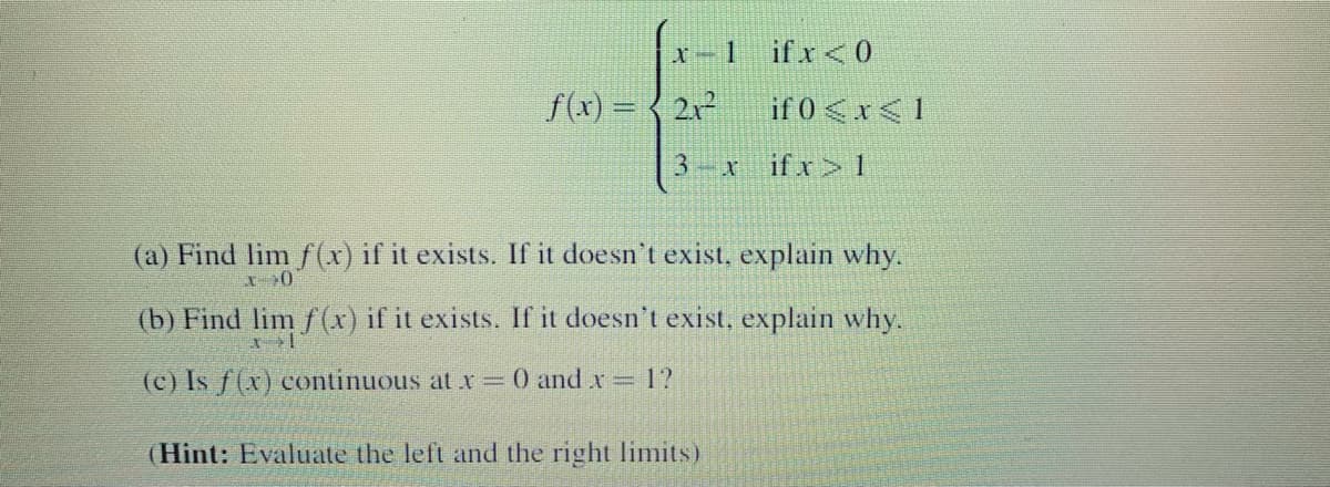 x-1 ifx<0
f(x) = { 2x²
if 0 <x<1
3.
if x> 1
(a) Find lim f(r) if it exists. If it doesn't exist, explain why.
(b) Find lim f (x) if it exists. If it doesn't exist, explain why.
(c) Is f(x) continuous at x=0 and x= 1?
(Hint: Evaluate the left and the right limits)

