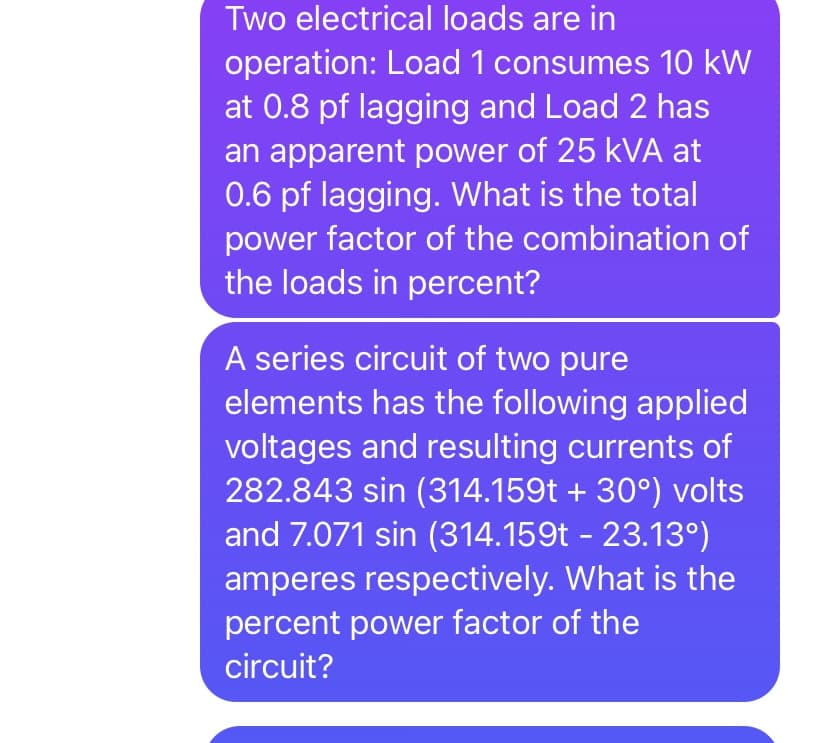 Two electrical loads are in
operation: Load 1 consumes 10 kW
at 0.8 pf lagging and Load 2 has
an apparent power of 25 kVA at
0.6 pf lagging. What is the total
power factor of the combination of
the loads in percent?
A series circuit of two pure
elements has the following applied
voltages and resulting currents of
282.843 sin (314.159t + 30°) volts
and 7.071 sin (314.159t - 23.13°)
amperes respectively. What is the
percent power factor of the
circuit?

