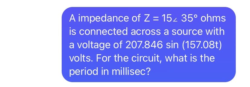 A impedance of Z = 15z 35° ohms
is connected across a source with
a voltage of 207.846 sin (157.08t)
volts. For the circuit, what is the
period in millisec?
