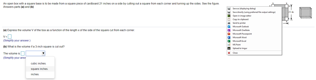 An open box with a square base is to be made from a square piece of cardboard 21 inches on a side by cutting out a square from each corner and turning up the sides. See the figure.
Answers parts (a) and (b)
Save as (displaying dialog)
O Save directly (using preferred file output settings)
21 in.
A Open in image editor
Copy to clipboard
Send to printer
O Microsoft Outlook
(a) Express the volume V of the box as a function of the length x of the side of the square cut from each corner.
N Microsoft OneNote
P Microsoft Powerpoint
V=
Microsoft Word
(Simplify your answer.)
Microsoft Excel
a MS Paint
(b) What is the volume if a 3-inch square is cut out?
i Upload to Imgur
The volume is
Close
(Simplify your ansv
cubic inches.
square inches.
inches.
