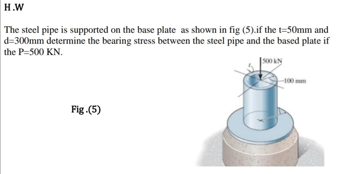 Н.W
The steel pipe is supported on the base plate as shown in fig (5).if the t=50mm and
d=300mm determine the bearing stress between the steel pipe and the based plate if
the P=500 KN.
| 500 kN
-100 mm
Fig.(5)
