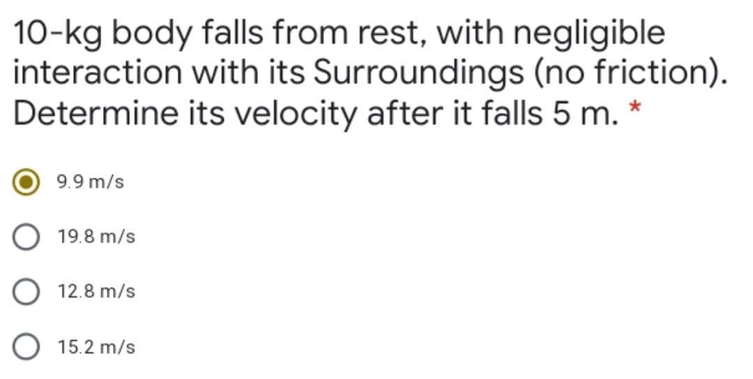 10-kg body falls from rest, with negligible
interaction with its Surroundings (no friction).
Determine its velocity after it falls 5 m. *
9.9 m/s
O 19.8 m/s
O 12.8 m/s
O 15.2 m/s
