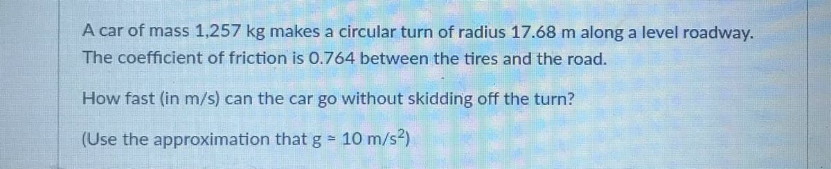 A car of mass 1,257 kg makes a circular turn of radius 17.68 m along a level roadway.
The coefficient of friction is 0.764 between the tires and the road.
How fast (in m/s) can the car go without skidding off the turn?
(Use the approximation that g = 10 m/s2)
