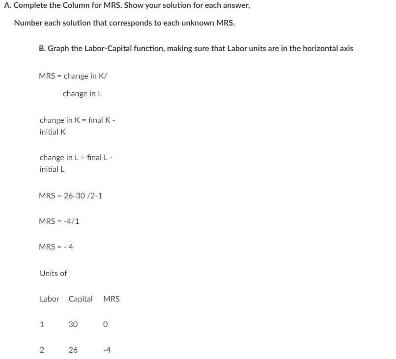 A. Complete the Column for MRS. Show your solution for each answer,
Number each solution that corresponds to each unknown MRS.
B. Graph the Labor-Capital function, making sure that Labor units are in the horizontal axis
MRS = change in K/
change in L
change in K = final K -
%3D
initial K
change in L = final L-
initial L
MRS = 26-30 /2-1
MRS = -4/1
%3D
MRS = - 4
Units of
Labor Capital MRS
1
30
26
-4
