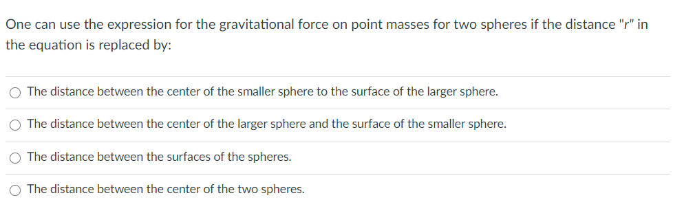 One can use the expression for the gravitational force on point masses for two spheres if the distance "r" in
the equation is replaced by:
The distance between the center of the smaller sphere to the surface of the larger sphere.
The distance between the center of the larger sphere and the surface of the smaller sphere.
The distance between the surfaces of the spheres.
The distance between the center of the two spheres.
