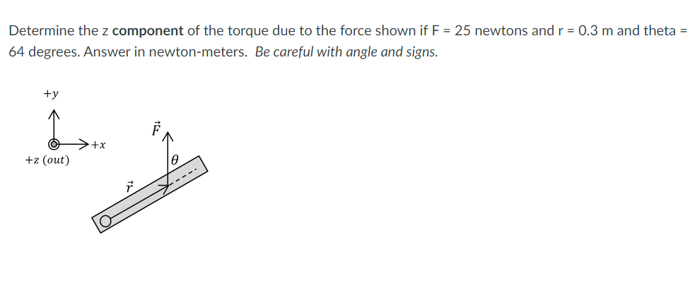 Determine the z component of the torque due to the force shown if F = 25 newtons andr = 0.3 m and theta =
64 degrees. Answer in newton-meters. Be careful with angle and signs.
+y
>+x
+z (out)
----
