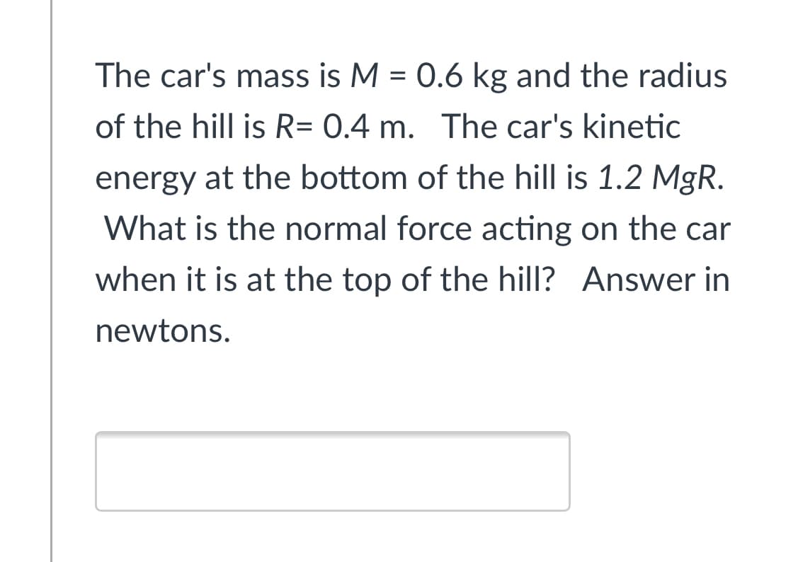 The car's mass is M = 0.6 kg and the radius
%3D
of the hill is R= 0.4 m. The car's kinetic
energy at the bottom of the hill is 1.2 MgR.
What is the normal force acting on the car
when it is at the top of the hill? Answer in
newtons.
