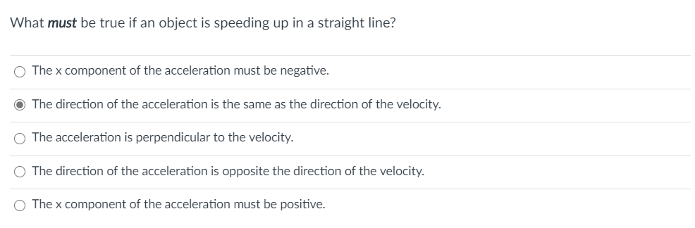 What must be true if an object is speeding up in a straight line?
O The x component of the acceleration must be negative.
O The direction of the acceleration is the same as the direction of the velocity.
O The acceleration is perpendicular to the velocity.
O The direction of the acceleration is opposite the direction of the velocity.
O The x component of the acceleration must be positive.
