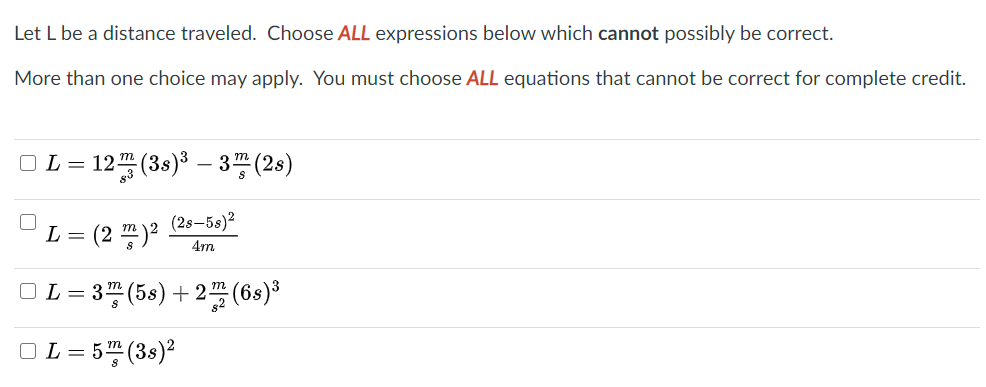 Let L be a distance traveled. Choose ALL expressions below which cannot possibly be correct.
More than one choice may apply. You must choose ALL equations that cannot be correct for complete credit.
=D12끓(3)3-3평(26)
(2s–5s)?
(2 끙)2
L =
4m
□L=D 3D(5s) + 2프 (6s)*
OL = 5" (3s)²
