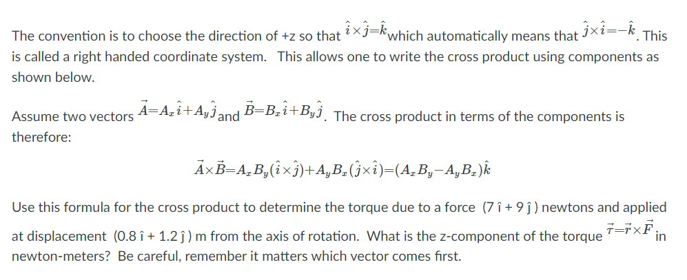 The convention is to choose the direction of +z so that ?Xj=kwhich automatically means that IXi=-k.
is called a right handed coordinate system. This allows one to write the cross product using components as
This
shown below.
A=Azi+Ayj;
B=Bzi+Byj_ The cross product in terms of the components is
j and
Assume two vectors
therefore:
ÄxB=A,B,(ixj)+4, B.(jxi)=(A, B,-A,B,.)k
Use this formula for the cross product to determine the torque due to a force (7 î + 9 ĵ) newtons and applied
at displacement (0.8 î + 1.2 ĵ) m from the axis of rotation. What is the z-component of the torque
in
newton-meters? Be careful, remember it matters which vector comes first.
