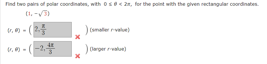 Find two pairs of polar coordinates, with 0 <0 < 2n, for the point with the given rectangular coordinates.
(1, -V3)
(r, 8) = ( 2,
(smaller r-value)
3
(r, 8) = (-2,3
(larger r-value)
