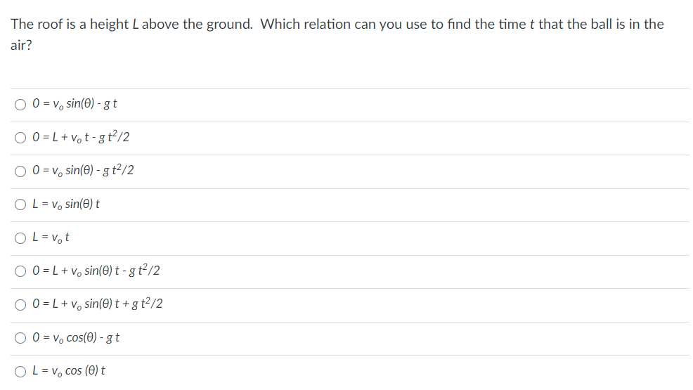 The roof is a height Labove the ground. VWhich relation can you use to find the timet that the ball is in the
air?
O 0 = v, sin(0) - gt
O 0 = L+ vot -g t2/2
O 0 = v, sin(€) - gt²/2
O L = v, sin(e) t
O L= vo t
O 0 = L+ vo sin(0) t - g t²/2
O 0 = L+v, sin(0) t + g t²/2
O 0 = v, cos(0) - g t
O L= v, cos (0) t
