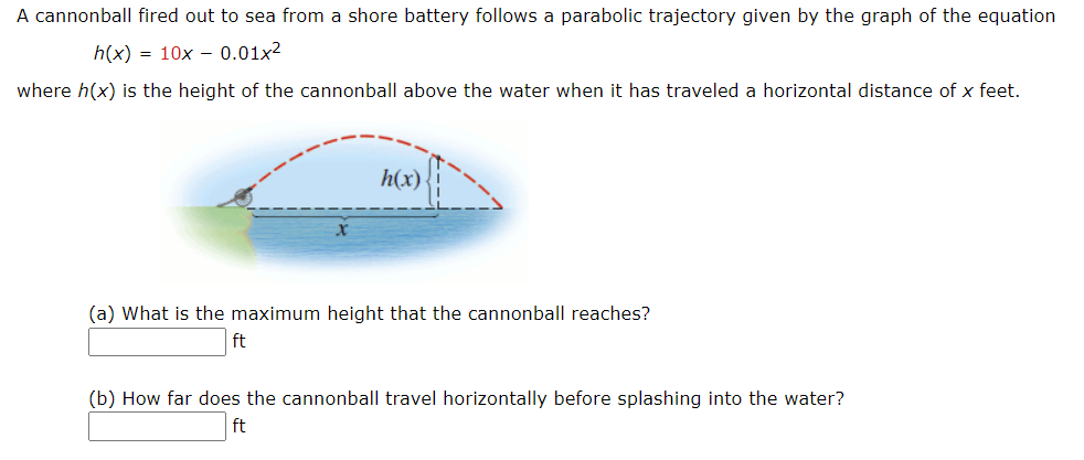 A cannonball fired out to sea from a shore battery follows a parabolic trajectory given by the graph of the equation
h(x) = 10x – 0.01x2
where h(x) is the height of the cannonball above the water when it has traveled a horizontal distance of x feet.
h(x)
(a) What is the maximum height that the cannonball reaches?
ft
(b) How far does the cannonball travel horizontally before splashing into the water?
ft

