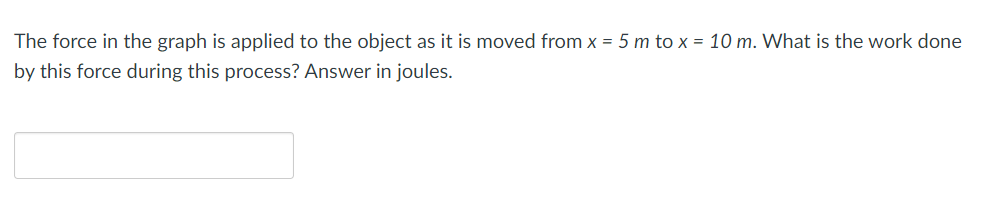 The force in the graph is applied to the object as it is moved from x = 5 m to x = 10 m. What is the work done
by this force during this process? Answer in joules.
