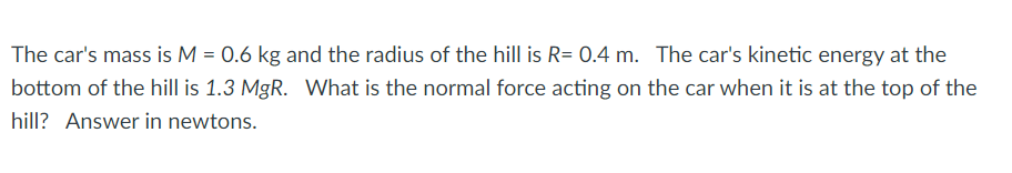 The car's mass is M = 0.6 kg and the radius of the hill is R= 0.4 m. The car's kinetic energy at the
bottom of the hill is 1.3 MgR. What is the normal force acting on the car when it is at the top of the
hill? Answer in newtons.
