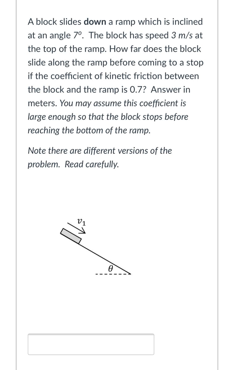 A block slides down a ramp which is inclined
at an angle 7°. The block has speed 3 m/s at
the top of the ramp. How far does the block
slide along the ramp before coming to a stop
if the coefficient of kinetic friction between
the block and the ramp is 0.7? Answer in
meters. You may assume this coefficient is
large enough so that the block stops before
reaching the bottom of the ramp.
Note there are different versions of the
problem. Read carefully.
V1
