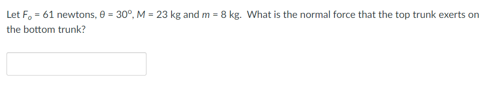 Let F, = 61 newtons, 0 = 30°, M = 23 kg and m = 8 kg. What is the normal force that the top trunk exerts on
the bottom trunk?
