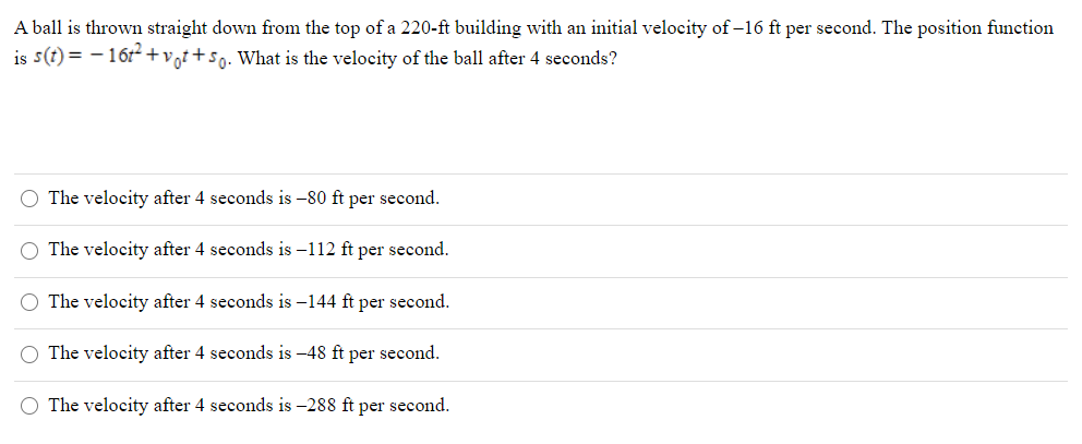 A ball is thrown straight down from the top of a 220-ft building with an initial velocity of -16 ft per second. The position function
is s(t) = - 161+vgt+sq. What is the velocity of the ball after 4 seconds?
O The velocity after 4 seconds is -80 ft per second.
O The velocity after 4 seconds is –112 ft per second.
O The velocity after 4 seconds is –144 ft per second.
O The velocity after 4 seconds is -48 ft per second.
O The velocity after 4 seconds is –288 ft per second.

