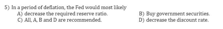 5) In a period of deflation, the Fed would most likely
A) decrease the required reserve ratio.
C) All, A, B and D are recommended.
B) Buy government securities.
D) decrease the discount rate.
