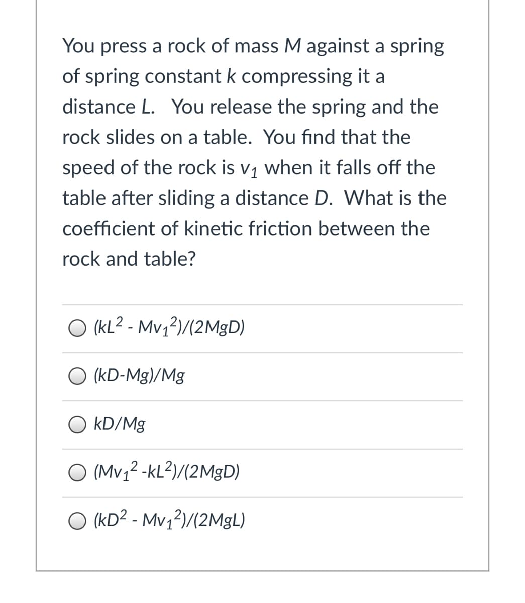 You press a rock of mass M against a spring
of spring constant k compressing it a
distance L. You release the spring and the
rock slides on a table. You find that the
speed of the rock is v1 when it falls off the
table after sliding a distance D. What is the
coefficient of kinetic friction between the
rock and table?
O (KL2 - Mv;?)/(2M|D)
O (kD-Mg)/Mg
kD/Mg
O (Mv,² -kL?)/(2MGD)
O (KD² - Mv1²)/(2M9L)
