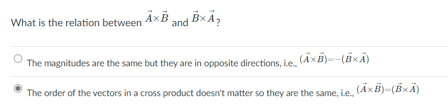 What is the relation between
A×B
and BxA,
The magnitudes are the same but they are in opposite directions, i.e.,
(Ã×B)=-(BxÃ)
The order of the vectors in a cross product doesn't matter so they are the same, i.e.,
(ÃxB)=(BxÃ)
