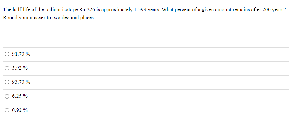 The half-life of the radium isotope Ra-226 is approximately 1,599 years. What percent of a given amount remains after 200 years?
Round your answer to two decimal places.
91.70 %
5.92 %
O 93.70 %
O 6.25 %
O 0.92 %
