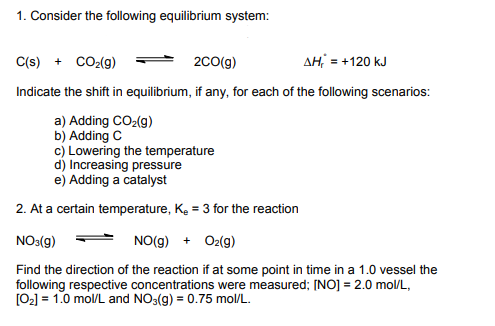 1. Consider the following equilibrium system:
C(s) + CO₂(g)
2CO(g)
ΔΗ; = +120 kJ
Indicate the shift in equilibrium, if any, for each of the following scenarios:
a) Adding CO₂(g)
b) Adding C
c) Lowering the temperature
d) Increasing pressure
e) Adding a catalyst
2. At a certain temperature, K₂ = 3 for the reaction
NO3(g)
NO(g) + O2(g)
Find the direction of the reaction if at some point in time in a 1.0 vessel the
following respective concentrations were measured; [NO] = 2.0 mol/L,
[0₂] = 1.0 mol/L and NO3(g) = 0.75 mol/L.
