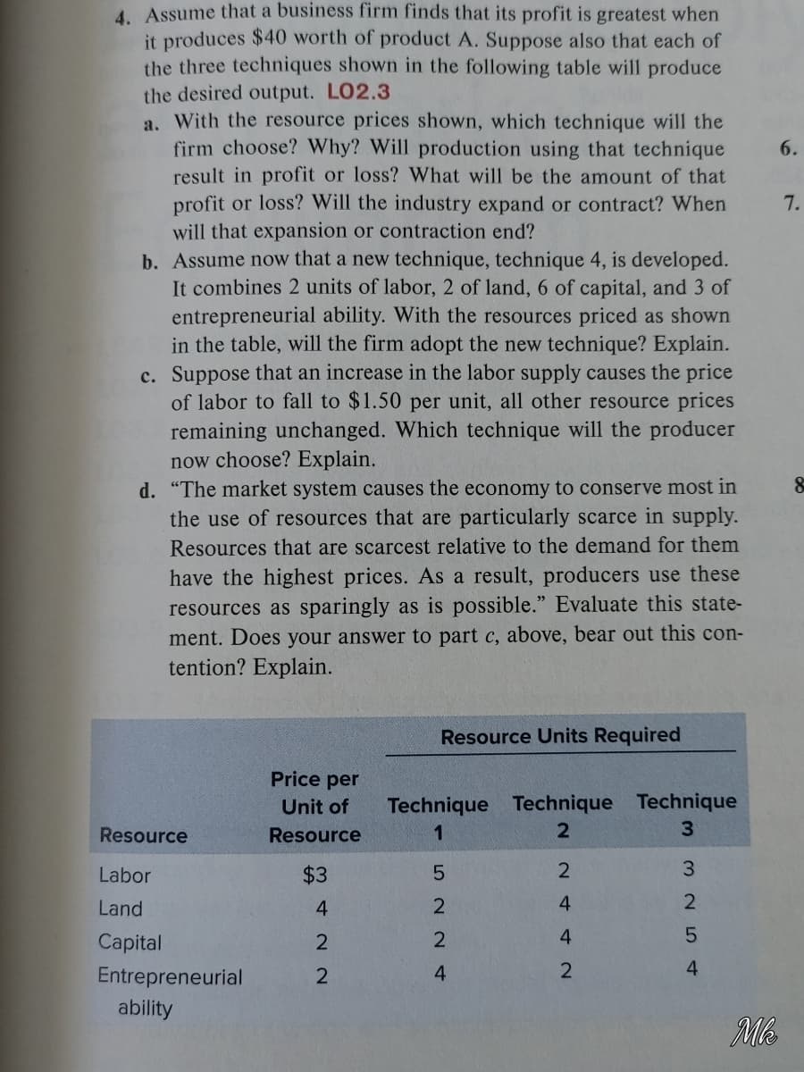 4. Assume that a business firm finds that its profit is greatest when
it produces $40 worth of product A. Suppose also that each of
the three techniques shown in the following table will produce
the desired output. LO2.3
a. With the resource prices shown, which technique will the
firm choose? Why? Will production using that technique
result in profit or loss? What will be the amount of that
profit or loss? Will the industry expand or contract? When
will that expansion or contraction end?
b. Assume now that a new technique, technique 4, is developed.
It combines 2 units of labor, 2 of land, 6 of capital, and 3 of
entrepreneurial ability. With the resources priced as shown
in the table, will the firm adopt the new technique? Explain.
c. Suppose that an increase in the labor supply causes the price
of labor to fall to $1.50 per unit, all other resource prices
remaining unchanged. Which technique will the producer
now choose? Explain.
d. "The market system causes the economy to conserve most in
the use of resources that are particularly scarce in supply.
6.
7.
Resources that are scarcest relative to the demand for them
have the highest prices. As a result, producers use these
resources as sparingly as is possible." Evaluate this state-
ment. Does your answer to part c, above, bear out this con-
tention? Explain.
Resource Units Required
Price per
Technique Technique Technique
3.
Unit of
Resource
Resource
1
Labor
$3
3.
Land
4.
2
4.
2
Capital
2
Entrepreneurial
4
4
ability
Mb
