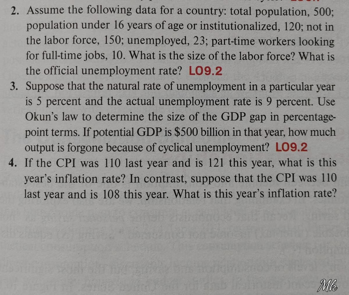 2. Assume the following data for a country: total population, 500%;
population under 16 years of age or institutionalized, 120; not in
the labor force, 150; unemployed, 23; part-time workers looking
for full-time jobs, 10. What is the size of the labor force? What is
the official unemployment rate? LO9.2
3. Suppose that the natural rate of unemployment in a particular year
is 5 percent and the actual unemployment rate is 9 percent. Use
Okun's law to determine the size of the GDP gap in percentage-
point terms. If potential GDP is $500 billion in that year, how much
output is forgone because of cyclical unemployment? LO9.2
4. If the CPI was 110 last year and is 121 this year, what is this
year's inflation rate? In contrast, suppose that the CPI was 110
last year and is 108 this year. What is this year's inflation rate?
