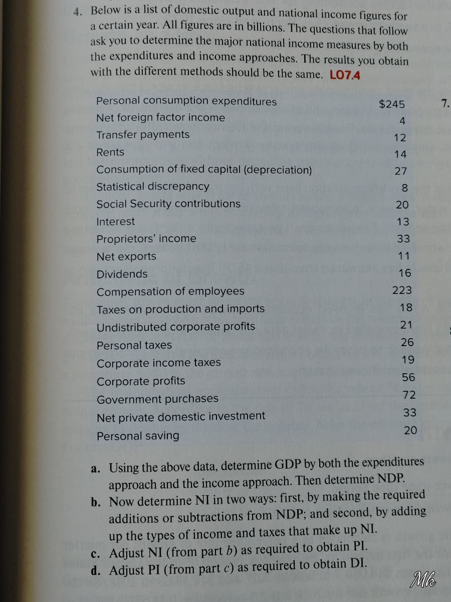 4. Below is a list of domestic output and national income figures for
a certain year. All figures are in billions. The questions that follow
ask you to determine the major national income measures by both
the expenditures and income approaches. The results you obtain
with the different methods should be the same. LO7.4
Personal consumption expenditures
$245
7.
Net foreign factor income
4
Transfer payments
12
Rents
14
Consumption of fixed capital (depreciation)
27
Statistical discrepancy
8.
Social Security contributions
20
Interest
13
Proprietors' income
33
Net exports
11
Dividends
16
Compensation of employees
223
Taxes on production and imports
18
Undistributed corporate profits
21
Personal taxes
26
19
Corporate income taxes
56
Corporate profits
72
Government purchases
33
Net private domestic investment
20
Personal saving
a. Using the above data, determine GDP by both the expenditures
approach and the income approach. Then determine NDP.
b. Now determine NI in two ways: first, by making the required
additions or subtractions from NDP; and second, by adding
up the types of income and taxes that make up NI.
c. Adjust NI (from part b) as required to obtain PI.
d. Adjust PI (from part c) as required to obtain DI.
Me
